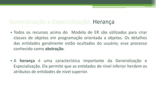Generalização e Especialização: Herança
• Todos os recursos acima do Modelo de ER são utilizados para criar
classes de objetos em programação orientada a objetos. Os detalhes
das entidades geralmente estão ocultados do usuário; esse processo
conhecido como abstração.
• A herança é uma característica importante da Generalização e
Especialização. Ela permite que as entidades de nível inferior herdem os
atributos de entidades de nível superior.
 