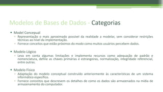 Modelos de Bases de Dados - Categorias
 Model Concepual
▫ Representação o mais aproximado possível da realidade a modelar, sem considerar restrições
técnicas ao nível da implementação.
▫ Fornece conceitos que estão próximos do modo como muitos usuários percebem dados.
 Modelo Lógico
▫ Leva em conta algumas limitações e implementa recursos como adequação de padrão e
nomenclatura, define as chaves primárias e estrangeiras, normalização, integridade referencial,
entre outras.
 Modelo Físico
▫ Adaptação do modelo conceptual construído anteriormente às características de um sistema
informático específico.
▫ Fornece conceitos que descrevem os detalhes de como os dados são armazenados na mídia de
armazenamento do computador.
 