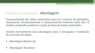 Modelo Conceptual - Abordagem
Esquematização dos dados necessários para um conjunto de aplicações,
visualizando simultaneamente o relacionamento existente entre eles. O
modelo produzido auxiliará à criação da Base de Dados pretendida.
Existem normalmente duas abordagens para a concepção e modelação
de uma base de dados:
 Abordagem Bottom-Up
 Abordagem Top-Down
 