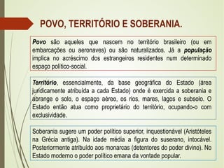 POVO, TERRITÓRIO E SOBERANIA.
Povo são aqueles que nascem no território brasileiro (ou em
embarcações ou aeronaves) ou são naturalizados. Já a população
implica no acréscimo dos estrangeiros residentes num determinado
espaço político-social.
Território, essencialmente, da base geográfica do Estado (área
juridicamente atribuída a cada Estado) onde é exercida a soberania e
abrange o solo, o espaço aéreo, os rios, mares, lagos e subsolo. O
Estado então atua como proprietário do território, ocupando-o com
exclusividade.
Soberania sugere um poder político superior, inquestionável (Aristóteles
na Grécia antiga). Na idade média a figura do suserano, intocável.
Posteriormente atribuído aos monarcas (detentores do poder divino). No
Estado moderno o poder político emana da vontade popular.
 