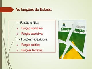 As funções do Estado.
I – Função jurídica:
a) Função legislativa;
b) Função executiva;
II – Funções não jurídicas:
a) Função política;
b) Funções técnicas.
 