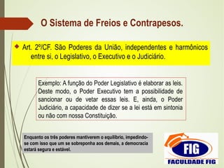 O Sistema de Freios e Contrapesos.
 Art. 2º/CF. São Poderes da União, independentes e harmônicos
entre si, o Legislativo, o Executivo e o Judiciário.
Exemplo: A função do Poder Legislativo é elaborar as leis.
Deste modo, o Poder Executivo tem a possibilidade de
sancionar ou de vetar essas leis. E, ainda, o Poder
Judiciário, a capacidade de dizer se a lei está em sintonia
ou não com nossa Constituição.
Enquanto os três poderes mantiverem o equilíbrio, impedindo-
se com isso que um se sobreponha aos demais, a democracia
estará segura e estável.
 