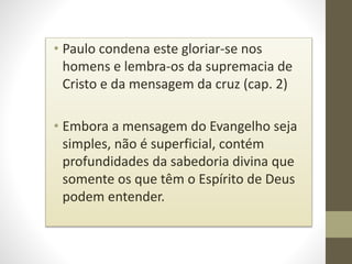 • Paulo condena este gloriar-se nos
homens e lembra-os da supremacia de
Cristo e da mensagem da cruz (cap. 2)
• Embora a mensagem do Evangelho seja
simples, não é superficial, contém
profundidades da sabedoria divina que
somente os que têm o Espírito de Deus
podem entender.
 