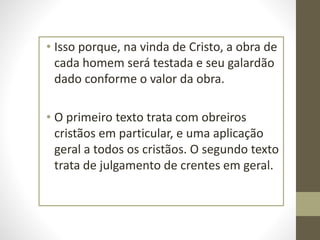 • Isso porque, na vinda de Cristo, a obra de
cada homem será testada e seu galardão
dado conforme o valor da obra.
• O primeiro texto trata com obreiros
cristãos em particular, e uma aplicação
geral a todos os cristãos. O segundo texto
trata de julgamento de crentes em geral.
 