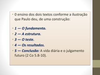 • 0 ensino dos dois textos conforme a ilustração
que Paulo deu, de uma construção:
• 1 — O fundamento.
• 2 — A estrutura.
• 3 — O teste.
• 4 — Os resultados.
• 5 — Conclusão: A vida diária e o julgamento
futuro (2 Co 5.8-10).
 