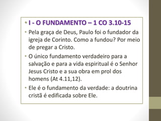 • I - O FUNDAMENTO – 1 CO 3.10-15
• Pela graça de Deus, Paulo foi o fundador da
igreja de Corinto. Como a fundou? Por meio
de pregar a Cristo.
• O único fundamento verdadeiro para a
salvação e para a vida espiritual é o Senhor
Jesus Cristo e a sua obra em prol dos
homens (At 4.11,12).
• Ele é o fundamento da verdade: a doutrina
cristã é edificada sobre Ele.
 