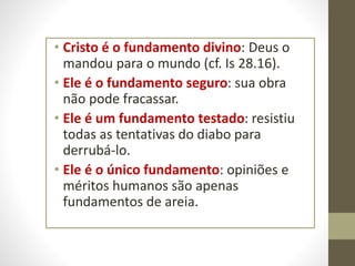 • Cristo é o fundamento divino: Deus o
mandou para o mundo (cf. Is 28.16).
• Ele é o fundamento seguro: sua obra
não pode fracassar.
• Ele é um fundamento testado: resistiu
todas as tentativas do diabo para
derrubá-lo.
• Ele é o único fundamento: opiniões e
méritos humanos são apenas
fundamentos de areia.
 