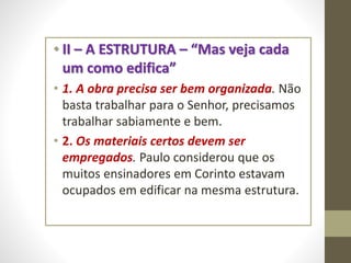 • II – A ESTRUTURA – “Mas veja cada
um como edifica”
• 1. A obra precisa ser bem organizada. Não
basta trabalhar para o Senhor, precisamos
trabalhar sabiamente e bem.
• 2. Os materiais certos devem ser
empregados. Paulo considerou que os
muitos ensinadores em Corinto estavam
ocupados em edificar na mesma estrutura.
 