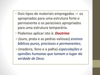 • Dois tipos de materiais empregados — os
apropriados para uma estrutura forte e
permanente e os perecíveis apropriados
para uma estrutura temporária.
• Podemos aplicar isto à: Doutrina
(ouro, prata e as pedras valiosas) ensinos
bíblicos puros, preciosos e permanentes;
(madeira, feno e a palha) especulações e
opiniões humanas que tomam o lugar da
verdade de Deus.
 