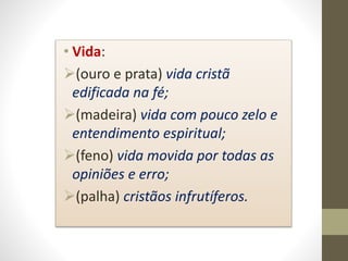 • Vida:
(ouro e prata) vida cristã
edificada na fé;
(madeira) vida com pouco zelo e
entendimento espiritual;
(feno) vida movida por todas as
opiniões e erro;
(palha) cristãos infrutíferos.
 