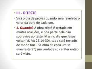 • III - O TESTE
• Virá o dia de provas quando será revelado o
valor da obra de cada um.
• 1. Quando? A obra cristã é testada em
muitas ocasiões, e boa parte dela não
sobrevive ao teste. Mas no dia que Jesus
voltar (cf. Mt 25.14-30), tudo será testado
de modo final. “A obra de cada um se
manifestará”; seu verdadeiro caráter então
será visto.
 