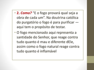 • 2. Como? “E o fogo provará qual seja a
obra de cada um”. Na doutrina católica
do purgatório o fogo é para purificar —
aqui tem o propósito de testar.
• O fogo mencionado aqui representa a
santidade do Senhor, que reage contra
tudo quanto é mau e diferente dEle,
assim como o fogo natural reage contra
tudo quanto é inflamável
 
