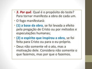 • 3. Por quê. Qual é o propósito do teste?
Para tornar manifesta a obra de cada um.
• O fogo manifestará:
• (1) a base da obra, se foi levada a efeito
pela pregação de Cristo ou por métodos e
especulações humanas;
• (2) o espírito que inspirou a obra, se foi
feita para Cristo ou para o eu-próprio.
• Deus não somente vê o ato, mas a
motivação dele. Considera não somente o
que fazemos, mas por que o fazemos.
 