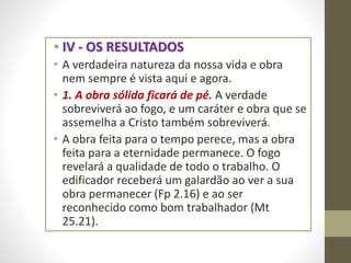 • IV - OS RESULTADOS
• A verdadeira natureza da nossa vida e obra
nem sempre é vista aqui e agora.
• 1. A obra sólida ficará de pé. A verdade
sobreviverá ao fogo, e um caráter e obra que se
assemelha a Cristo também sobreviverá.
• A obra feita para o tempo perece, mas a obra
feita para a eternidade permanece. O fogo
revelará a qualidade de todo o trabalho. O
edificador receberá um galardão ao ver a sua
obra permanecer (Fp 2.16) e ao ser
reconhecido como bom trabalhador (Mt
25.21).
 