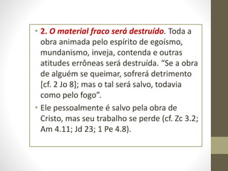 • 2. O material fraco será destruído. Toda a
obra animada pelo espírito de egoísmo,
mundanismo, inveja, contenda e outras
atitudes errôneas será destruída. “Se a obra
de alguém se queimar, sofrerá detrimento
[cf. 2 Jo 8]; mas o tal será salvo, todavia
como pelo fogo”.
• Ele pessoalmente é salvo pela obra de
Cristo, mas seu trabalho se perde (cf. Zc 3.2;
Am 4.11; Jd 23; 1 Pe 4.8).
 