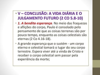 • V – CONCLUSÃO: A VIDA DIÁRIA E O
JULGAMENTO FUTURO (2 CO 5.8-10)
• 1. A bendita esperança. No meio das fraquezas
e aflições do corpo, Paulo é consolado pelo
pensamento de que as coisas terrenas são por
pouco tempo, enquanto as coisas celestiais são
eternas (2 Co 4.16-18).
• A grande esperança que o sustém - um corpo
eterno e celestial tomará o lugar do seu corpo
terrestre. Espera viver até a vinda de Cristo e
receber o corpo celestial sem passar pela
experiência da morte;
 