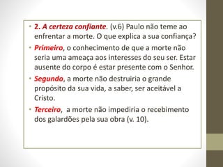 • 2. A certeza confiante. (v.6) Paulo não teme ao
enfrentar a morte. O que explica a sua confiança?
• Primeiro, o conhecimento de que a morte não
seria uma ameaça aos interesses do seu ser. Estar
ausente do corpo é estar presente com o Senhor.
• Segundo, a morte não destruiria o grande
propósito da sua vida, a saber, ser aceitável a
Cristo.
• Terceiro, a morte não impediria o recebimento
dos galardões pela sua obra (v. 10).
 
