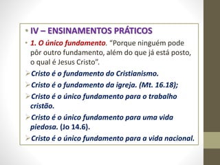 • IV – ENSINAMENTOS PRÁTICOS
• 1. O único fundamento. “Porque ninguém pode
pôr outro fundamento, além do que já está posto,
o qual é Jesus Cristo”.
Cristo é o fundamento do Cristianismo.
Cristo é o fundamento da igreja. (Mt. 16.18);
Cristo é o único fundamento para o trabalho
cristão.
Cristo é o único fundamento para uma vida
piedosa. (Jo 14.6).
Cristo é o único fundamento para a vida nacional.
 