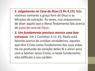 • 2. Julgamento na Casa de Deus (1 Pe 4.17). Não
vivemos somente a graça livre de Deus e as
bênçãos da salvação. Às vezes, nos esquecemos
de dizer aquilo que o Novo Testamento fala acerca
do juízo da casa de Deus.
• 3. Um fundamento precioso merece uma boa
estrutura. Em 1 Coríntios 3.11-15, Paulo está
falando acerca de cristãos verdadeiros, aqueles
que têm Cristo como fundamento das suas vidas.
Há no profundo do coração deles fé e amor para
com o Senhor Jesus Cristo, e neste fundamento
eles edificam o seu caráter.
 