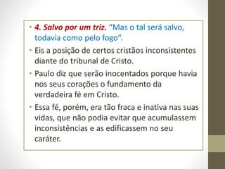 • 4. Salvo por um triz. “Mas o tal será salvo,
todavia como pelo fogo”.
• Eis a posição de certos cristãos inconsistentes
diante do tribunal de Cristo.
• Paulo diz que serão inocentados porque havia
nos seus corações o fundamento da
verdadeira fé em Cristo.
• Essa fé, porém, era tão fraca e inativa nas suas
vidas, que não podia evitar que acumulassem
inconsistências e as edificassem no seu
caráter.
 