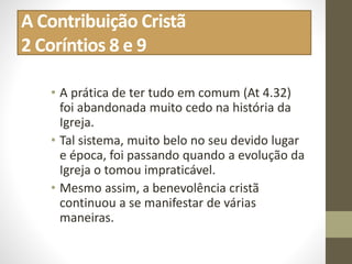 A Contribuição Cristã
2 Coríntios 8 e 9
• A prática de ter tudo em comum (At 4.32)
foi abandonada muito cedo na história da
Igreja.
• Tal sistema, muito belo no seu devido lugar
e época, foi passando quando a evolução da
Igreja o tomou impraticável.
• Mesmo assim, a benevolência cristã
continuou a se manifestar de várias
maneiras.
 