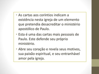 • As cartas aos coríntios indicam a
existência nesta igreja de um elemento
que pretendia desacreditar o ministério
apostólico de Paulo.
• Esta é uma das cartas mais pessoais de
Paulo. Este defende seu próprio
ministério.
• Abre seu coração e revela seus motivos,
sua paixão espiritual, e seu entranhável
amor pela igreja.
 