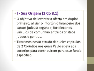 • I - Sua Origem (2 Co 8.1)
• O objetivo de levantar a oferta era duplo:
primeiro, aliviar o infortúnio financeiro dos
santos judeus; segundo, fortalecer os
vínculos de comunhão entre os cristãos
judeus e gentios.
• Tiraremos nosso estudo daqueles capítulos
de 2 Coríntios nos quais Paulo apela aos
coríntios para contribuírem para esse fundo
específico
 
