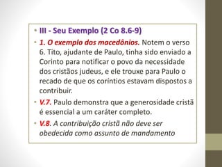 • III - Seu Exemplo (2 Co 8.6-9)
• 1. O exemplo dos macedônios. Notem o verso
6. Tito, ajudante de Paulo, tinha sido enviado a
Corinto para notificar o povo da necessidade
dos cristãos judeus, e ele trouxe para Paulo o
recado de que os coríntios estavam dispostos a
contribuir.
• V.7. Paulo demonstra que a generosidade cristã
é essencial a um caráter completo.
• V.8. A contribuição cristã não deve ser
obedecida como assunto de mandamento
 