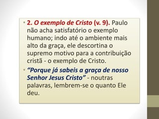 • 2. O exemplo de Cristo (v. 9). Paulo
não acha satisfatório o exemplo
humano; indo até o ambiente mais
alto da graça, ele descortina o
supremo motivo para a contribuição
cristã - o exemplo de Cristo.
• “Porque já sabeis a graça de nosso
Senhor Jesus Cristo” - noutras
palavras, lembrem-se o quanto Ele
deu.
 
