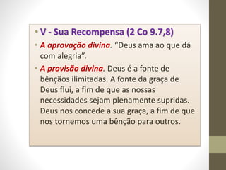 • V - Sua Recompensa (2 Co 9.7,8)
• A aprovação divina. “Deus ama ao que dá
com alegria”.
• A provisão divina. Deus é a fonte de
bênçãos ilimitadas. A fonte da graça de
Deus flui, a fim de que as nossas
necessidades sejam plenamente supridas.
Deus nos concede a sua graça, a fim de que
nos tornemos uma bênção para outros.
 