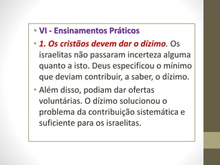 • VI - Ensinamentos Práticos
• 1. Os cristãos devem dar o dízimo. Os
israelitas não passaram incerteza alguma
quanto a isto. Deus especificou o mínimo
que deviam contribuir, a saber, o dízimo.
• Além disso, podiam dar ofertas
voluntárias. O dízimo solucionou o
problema da contribuição sistemática e
suficiente para os israelitas.
 
