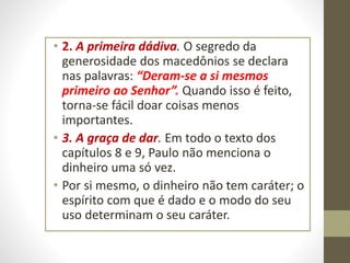 • 2. A primeira dádiva. O segredo da
generosidade dos macedônios se declara
nas palavras: “Deram-se a si mesmos
primeiro ao Senhor”. Quando isso é feito,
torna-se fácil doar coisas menos
importantes.
• 3. A graça de dar. Em todo o texto dos
capítulos 8 e 9, Paulo não menciona o
dinheiro uma só vez.
• Por si mesmo, o dinheiro não tem caráter; o
espírito com que é dado e o modo do seu
uso determinam o seu caráter.
 