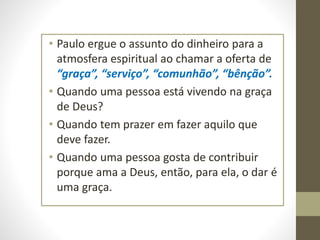 • Paulo ergue o assunto do dinheiro para a
atmosfera espiritual ao chamar a oferta de
“graça”, “serviço”, “comunhão”, “bênção”.
• Quando uma pessoa está vivendo na graça
de Deus?
• Quando tem prazer em fazer aquilo que
deve fazer.
• Quando uma pessoa gosta de contribuir
porque ama a Deus, então, para ela, o dar é
uma graça.
 