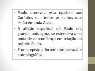 • Paulo escreveu esta epístola aos
Coríntios e a todos os santos que
estão em toda Acaia.
• A aflição espiritual de Paulo era
grande, pois agora, se estendera uma
onda de desconfiança em relação ao
próprio Paulo.
• É uma epístola fortemente pessoal e
autobiográfica.
 