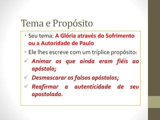 Tema e Propósito
• Seu tema: A Glória através do Sofrimento
ou a Autoridade de Paulo
• Ele lhes escreve com um tríplice propósito:
 Animar os que ainda eram fiéis ao
apóstolo;
 Desmascarar os falsos apóstolos;
 Reafirmar a autenticidade de seu
apostolado.
 