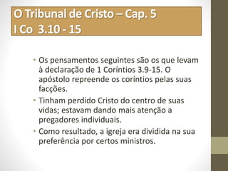 O Tribunal de Cristo – Cap. 5
I Co 3.10 - 15
• Os pensamentos seguintes são os que levam
à declaração de 1 Coríntios 3.9-15. O
apóstolo repreende os coríntios pelas suas
facções.
• Tinham perdido Cristo do centro de suas
vidas; estavam dando mais atenção a
pregadores individuais.
• Como resultado, a igreja era dividida na sua
preferência por certos ministros.
 