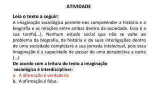 ATIVIDADE
Leia o texto a seguir:
A imaginação sociológica permite-nos compreender a história e a
biografia e as relações entre ambas dentro da sociedade. Essa é a
sua tarefa(...). Nenhum estudo social que não se volte ao
problema da biografia, da história e de suas interligações dentro
de uma sociedade completará a sua jornada intelectual, pois essa
imaginação é a capacidade de passar de uma perspectiva a outra
(...)
De acordo com a leitura do texto a imaginação
sociológica é interdisciplinar:
a. A afirmação é verdadeira
b. A afirmação é falsa.
 