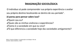 IMAGINAÇÃO SOCIOLÓGICA
“O indivíduo só pode compreender sua própria experiência e avaliar
seu próprio destino localizando-se dentro de seu período”.
Já parou para pensar sobre isso?
✔Quem sou eu?
✔Quais são as minhas vivências e experiências?
✔Como é a sociedade em que eu vivo?
✔O que diferencia a sociedade hoje das sociedades antigamente?
 