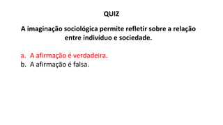 QUIZ
A imaginação sociológica permite refletir sobre a relação
entre indivíduo e sociedade.
a. A afirmação é verdadeira.
b. A afirmação é falsa.
 