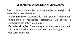 ESTRANHAMENTO E DESNATURALIZAÇÃO
Para o desenvolvimento da imaginação sociológica são
necessários dois elementos:
• Estranhamento: capacidade de poder “estranhar”
fenômenos e realidades cotidianas. Ele instiga o
conhecimento sobre a realidade.
• Desnaturalização: Perceber que fenômenos sociais não
são determinados pela natureza ou pela biologia
dos seres humanos.
 