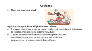 Atividade
1. Observe a imagem a seguir
A partir da imaginação sociológica é correto afirmar:
a. A imagem mostra que a vida de muitas mulheres é marcada pela sobrecarga
de funções, mas isso é uma escolha individual.
b. O acúmulo de funções demonstrado na imagem não é uma
questão individual, mas está na estrutura da sociedade,
pois repete-se na vida da maioria das mulheres.
 