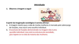 Atividade
1. Observe a imagem a seguir
A partir da imaginação sociológica é correto afirmar:
a. A imagem mostra que a vida de muitas mulheres é marcada pela sobrecarga
de funções, mas isso é uma escolha individual.
b. O acúmulo de funções demonstrado na imagem não é uma
questão individual, mas está na estrutura da sociedade,
pois repete-se na vida da maioria das mulheres.
 