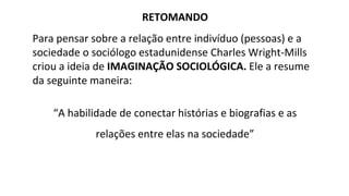 RETOMANDO
Para pensar sobre a relação entre indivíduo (pessoas) e a
sociedade o sociólogo estadunidense Charles Wright-Mills
criou a ideia de IMAGINAÇÃO SOCIOLÓGICA. Ele a resume
da seguinte maneira:
“A habilidade de conectar histórias e biografias e as
relações entre elas na sociedade”
 