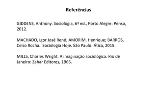 GIDDENS, Anthony. Sociologia, 6ª ed., Porto Alegre: Penso,
2012.
MACHADO, Igor José Renó; AMORIM, Henrique; BARROS,
Celso Rocha. Sociologia Hoje. São Paulo: Ática, 2015.
MILLS, Charles Wright. A imaginação sociológica. Rio de
Janeiro: Zahar Editores, 1965.
Referências
 