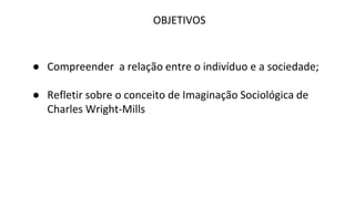 OBJETIVOS
● Compreender a relação entre o indivíduo e a sociedade;
● Refletir sobre o conceito de Imaginação Sociológica de
Charles Wright-Mills
 
