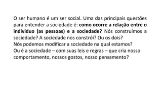O ser humano é um ser social. Uma das principais questões
para entender a sociedade é: como ocorre a relação entre o
indivíduo (as pessoas) e a sociedade? Nós construímos a
sociedade? A sociedade nos constrói? Ou os dois?
Nós podemos modificar a sociedade na qual estamos?
Ou é a sociedade – com suas leis e regras – que cria nosso
comportamento, nossos gostos, nosso pensamento?
 