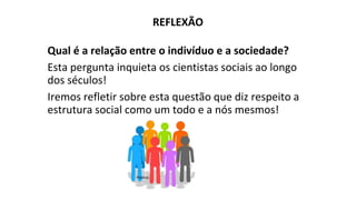REFLEXÃO
Qual é a relação entre o indivíduo e a sociedade?
Esta pergunta inquieta os cientistas sociais ao longo
dos séculos!
Iremos refletir sobre esta questão que diz respeito a
estrutura social como um todo e a nós mesmos!
Pixabay
 