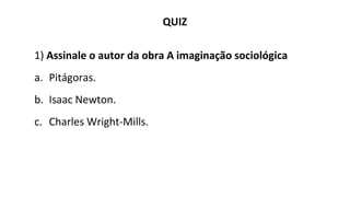 QUIZ
1) Assinale o autor da obra A imaginação sociológica
a. Pitágoras.
b. Isaac Newton.
c. Charles Wright-Mills.
 
