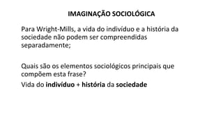 IMAGINAÇÃO SOCIOLÓGICA
Para Wright-Mills, a vida do indivíduo e a história da
sociedade não podem ser compreendidas
separadamente;
Quais são os elementos sociológicos principais que
compõem esta frase?
Vida do indivíduo + história da sociedade
 