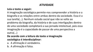 ATIVIDADE
Leia o texto a seguir:
A imaginação sociológica permite-nos compreender a história e a
biografia e as relações entre ambas dentro da sociedade. Essa é a
sua tarefa(...). Nenhum estudo social que não se volte ao
problema da biografia, da história e de suas interligações dentro
de uma sociedade completará a sua jornada intelectual, pois essa
imaginação é a capacidade de passar de uma perspectiva a
outra(...)
De acordo com a leitura do texto a imaginação
sociológica é interdisciplinar:
a. A afirmação é verdadeira.
b. A afirmação é falsa.
 